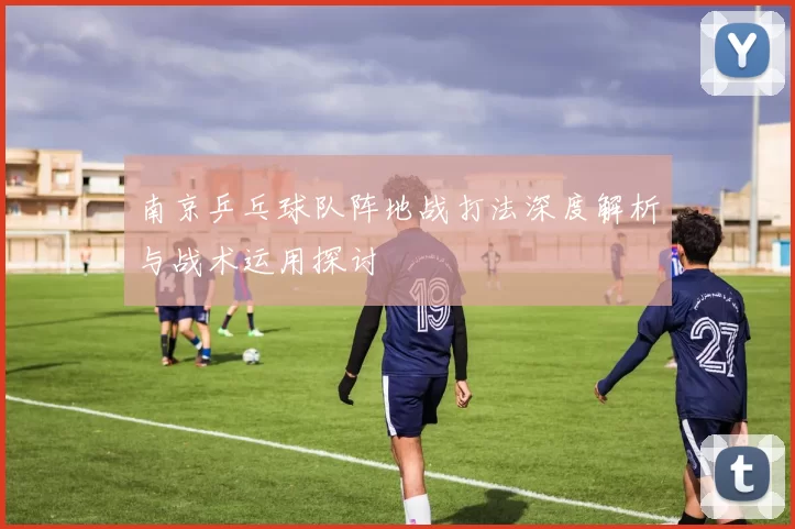 南京乒乓球队阵地战打法深度解析与战术运用探讨