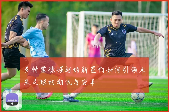 多特蒙德崛起的新星们如何引领未来足球的潮流与变革