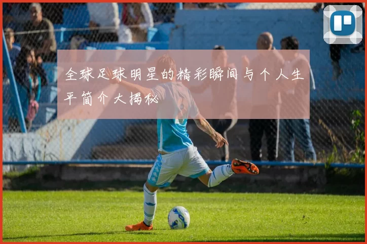 全球足球明星的精彩瞬间与个人生平简介大揭秘