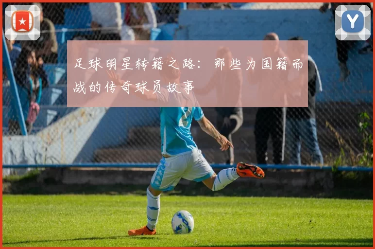 足球明星转籍之路：那些为国籍而战的传奇球员故事