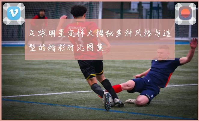 足球明星变样大揭秘多种风格与造型的精彩对比图集