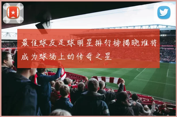 最佳球友足球明星排行榜揭晓谁将成为球场上的传奇之星