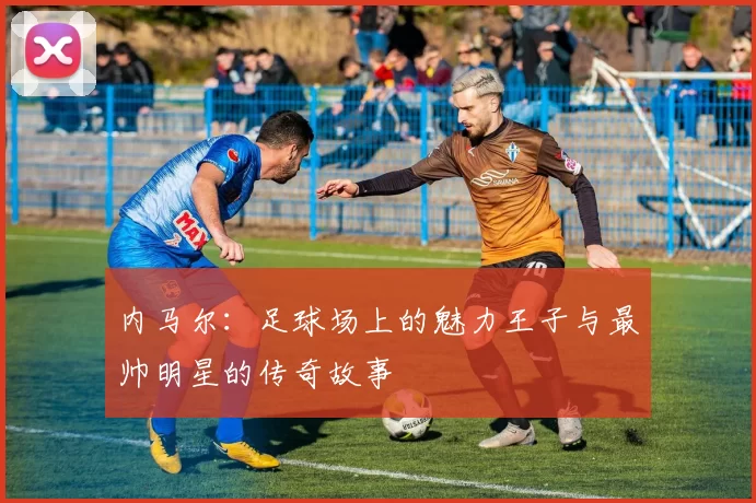 内马尔：足球场上的魅力王子与最帅明星的传奇故事