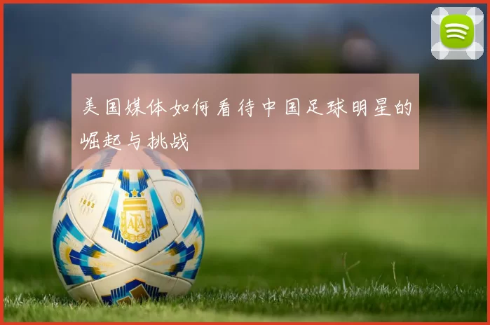 美国媒体如何看待中国足球明星的崛起与挑战