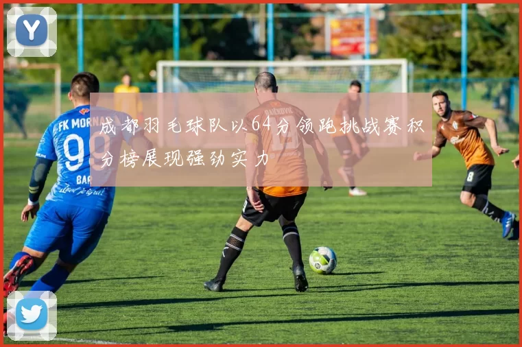 成都羽毛球队以64分领跑挑战赛积分榜展现强劲实力