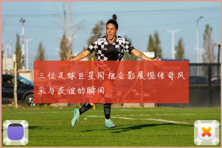 三位足球巨星同框合影展现传奇风采与友谊的瞬间