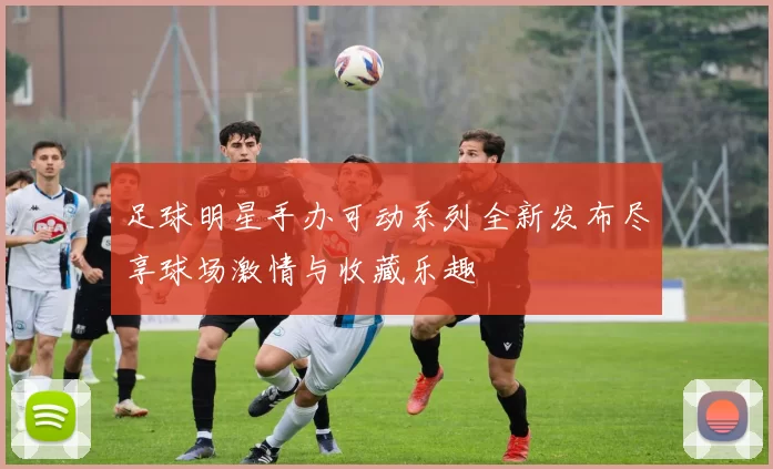 足球明星手办可动系列全新发布尽享球场激情与收藏乐趣