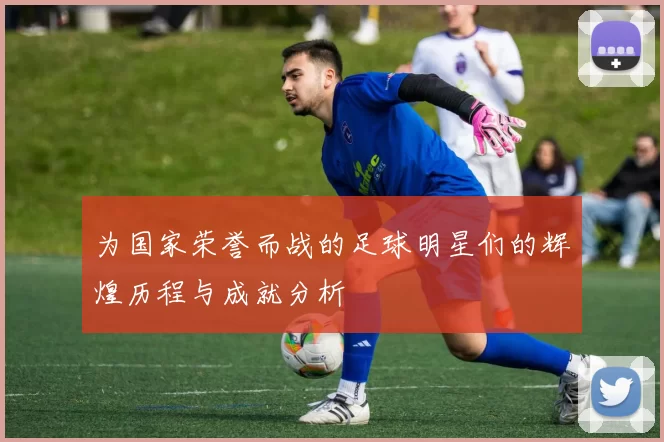 为国家荣誉而战的足球明星们的辉煌历程与成就分析