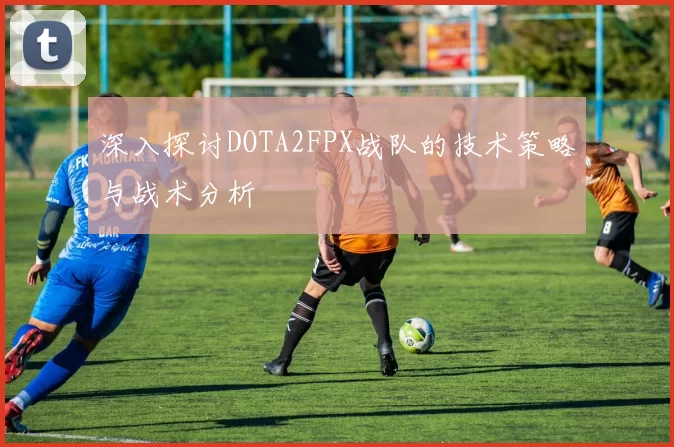 深入探讨DOTA2FPX战队的技术策略与战术分析