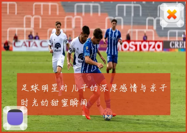 足球明星对儿子的深厚感情与亲子时光的甜蜜瞬间