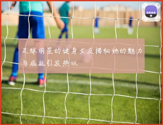 足球明星的健身女友揭秘她的魅力与成就引发热议