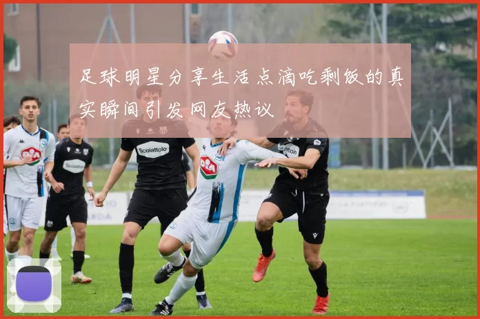 足球明星分享生活点滴吃剩饭的真实瞬间引发网友热议