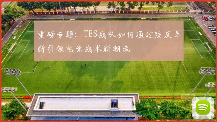 重磅专题：TES战队如何通过防反革新引领电竞战术新潮流
