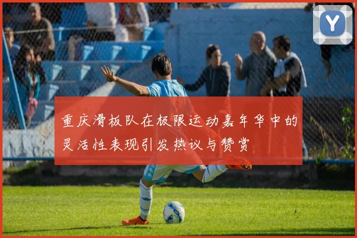 重庆滑板队在极限运动嘉年华中的灵活性表现引发热议与赞赏