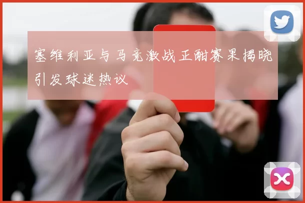 塞维利亚与马竞激战正酣赛果揭晓引发球迷热议