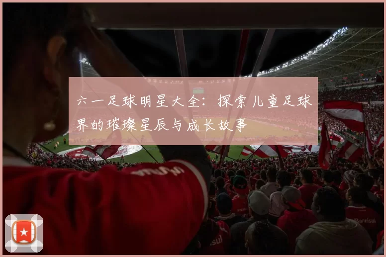 六一足球明星大全：探索儿童足球界的璀璨星辰与成长故事