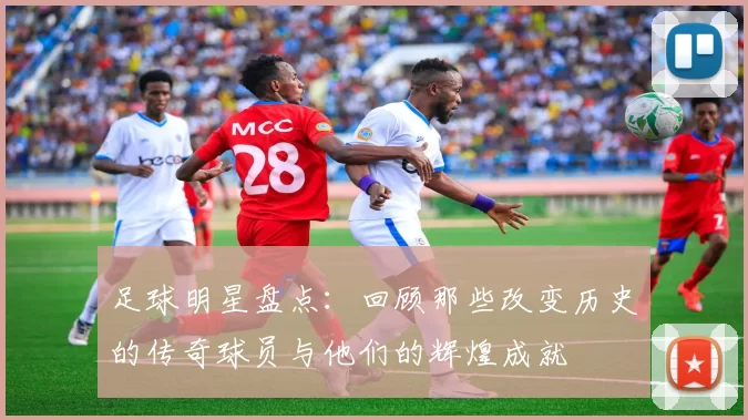 足球明星盘点：回顾那些改变历史的传奇球员与他们的辉煌成就