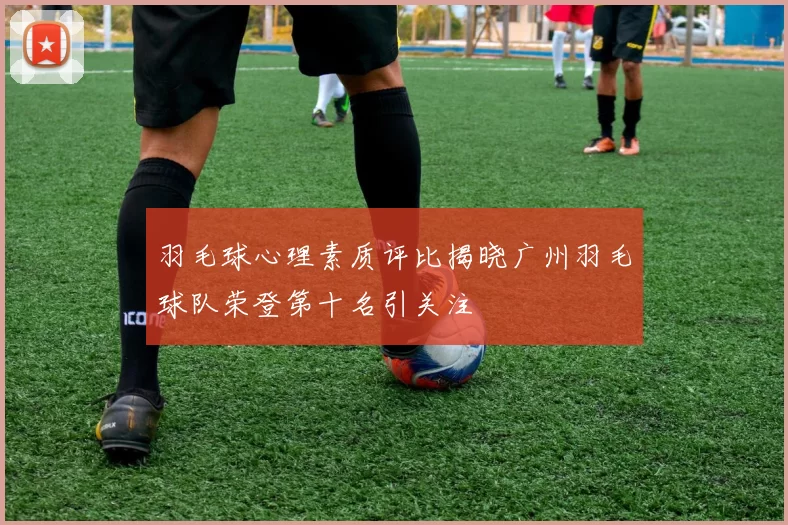 羽毛球心理素质评比揭晓广州羽毛球队荣登第十名引关注