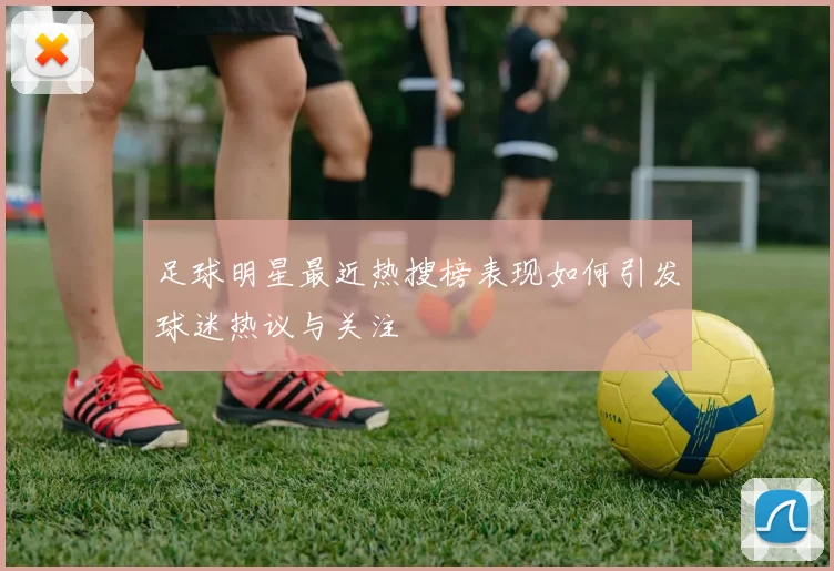 足球明星最近热搜榜表现如何引发球迷热议与关注