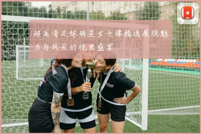 超高清足球明星女头像精选展现魅力与风采的视觉盛宴