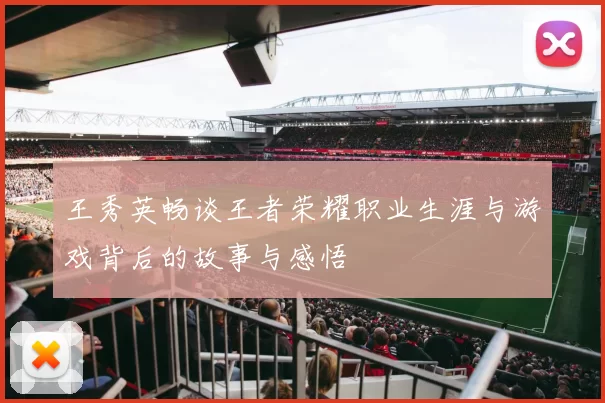 王秀英畅谈王者荣耀职业生涯与游戏背后的故事与感悟