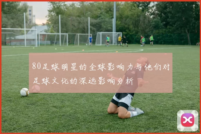 80足球明星的全球影响力与他们对足球文化的深远影响分析