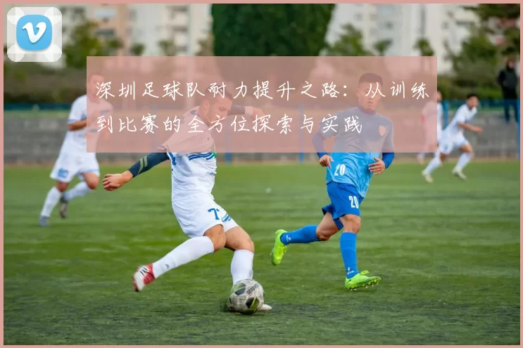 深圳足球队耐力提升之路：从训练到比赛的全方位探索与实践