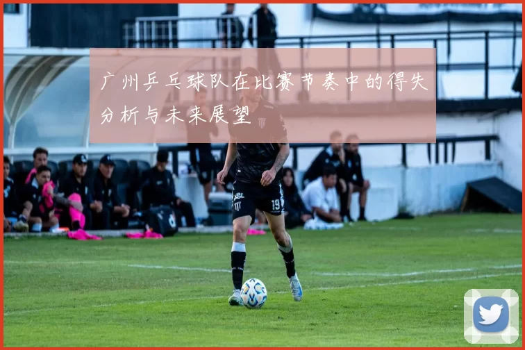 广州乒乓球队在比赛节奏中的得失分析与未来展望