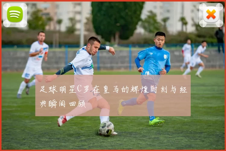 足球明星C罗在皇马的辉煌时刻与经典瞬间回顾