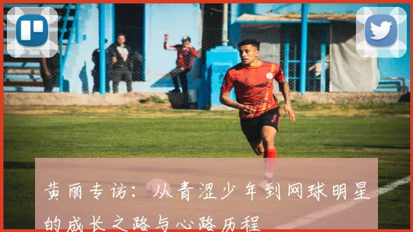 黄丽专访：从青涩少年到网球明星的成长之路与心路历程