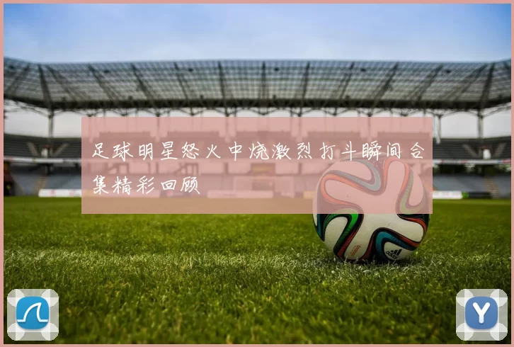 足球明星怒火中烧激烈打斗瞬间合集精彩回顾