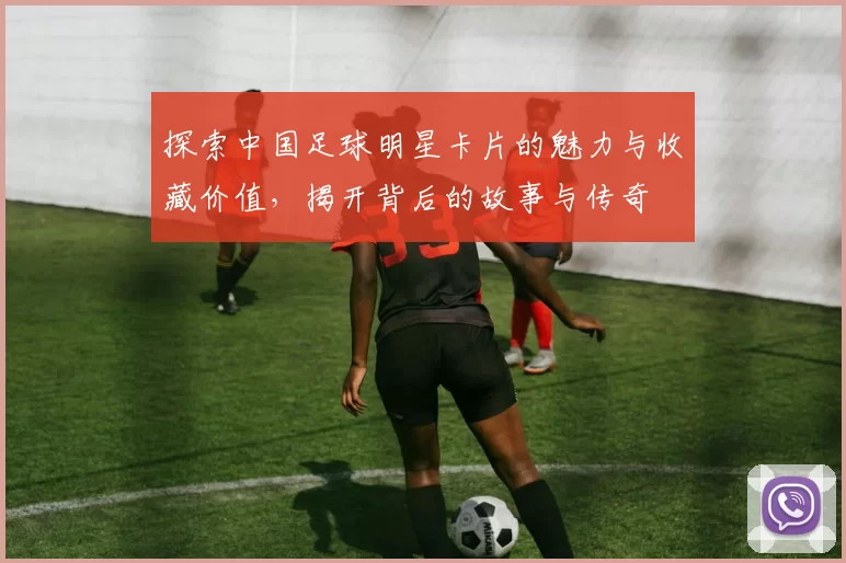 探索中国足球明星卡片的魅力与收藏价值，揭开背后的故事与传奇