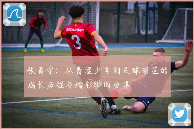 张育宁：从青涩少年到足球明星的成长历程与精彩瞬间分享