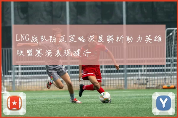 LNG战队防反策略深度解析助力英雄联盟赛场表现提升