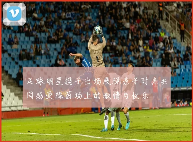 足球明星携子出场展现亲子时光共同感受绿茵场上的激情与快乐