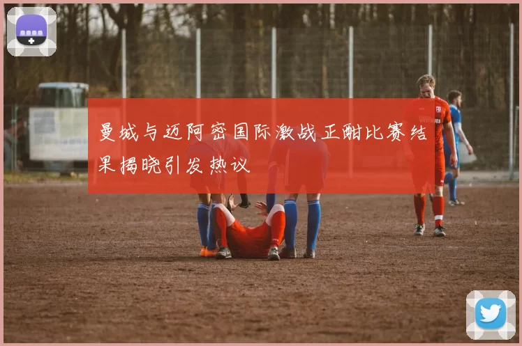 曼城与迈阿密国际激战正酣比赛结果揭晓引发热议