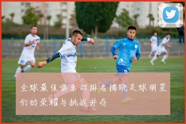 全球最佳俱乐部排名揭晓足球明星们的荣耀与挑战并存