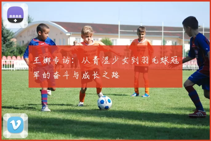 王娜专访：从青涩少女到羽毛球冠军的奋斗与成长之路