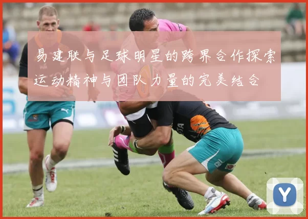 易建联与足球明星的跨界合作探索运动精神与团队力量的完美结合