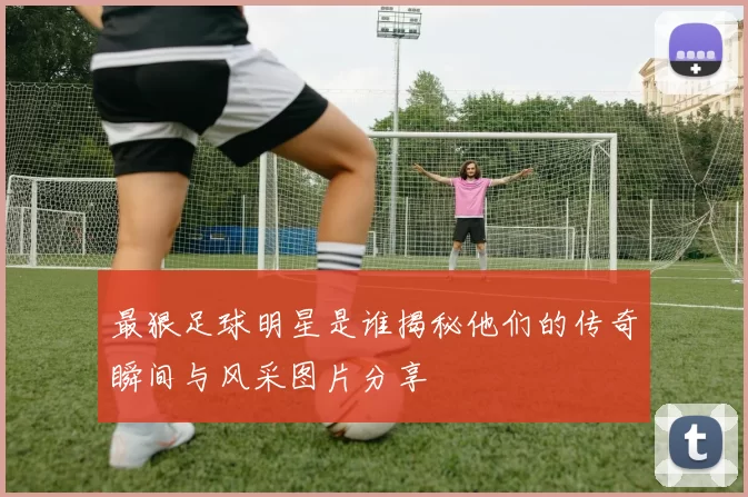 最狠足球明星是谁揭秘他们的传奇瞬间与风采图片分享