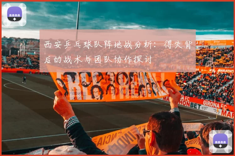 西安乒乓球队阵地战分析：得失背后的战术与团队协作探讨