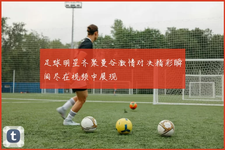 足球明星齐聚曼谷激情对决精彩瞬间尽在视频中展现