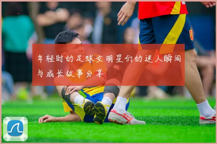 年轻时的足球女明星们的迷人瞬间与成长故事分享
