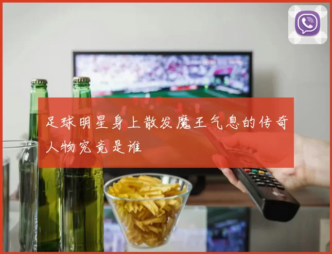 足球明星身上散发魔王气息的传奇人物究竟是谁