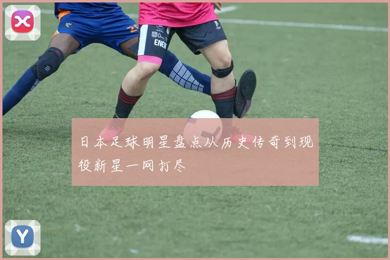 日本足球明星盘点从历史传奇到现役新星一网打尽