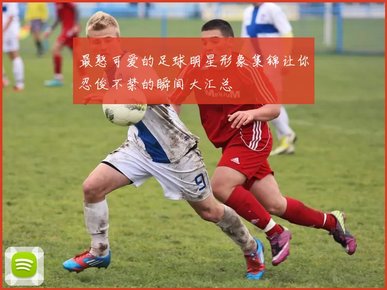 最憨可爱的足球明星形象集锦让你忍俊不禁的瞬间大汇总