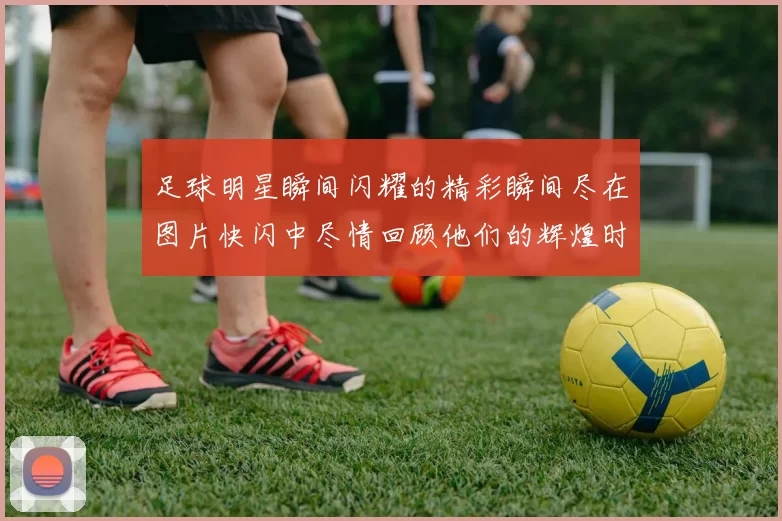 足球明星瞬间闪耀的精彩瞬间尽在图片快闪中尽情回顾他们的辉煌时刻