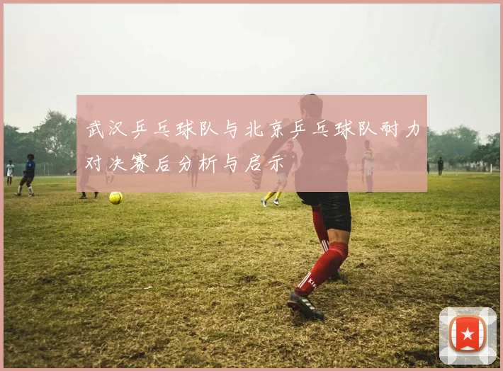 武汉乒乓球队与北京乒乓球队耐力对决赛后分析与启示