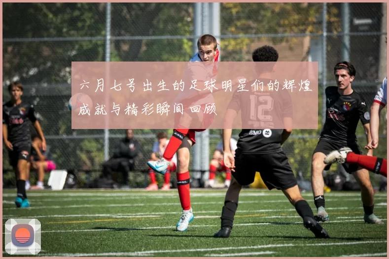 六月七号出生的足球明星们的辉煌成就与精彩瞬间回顾