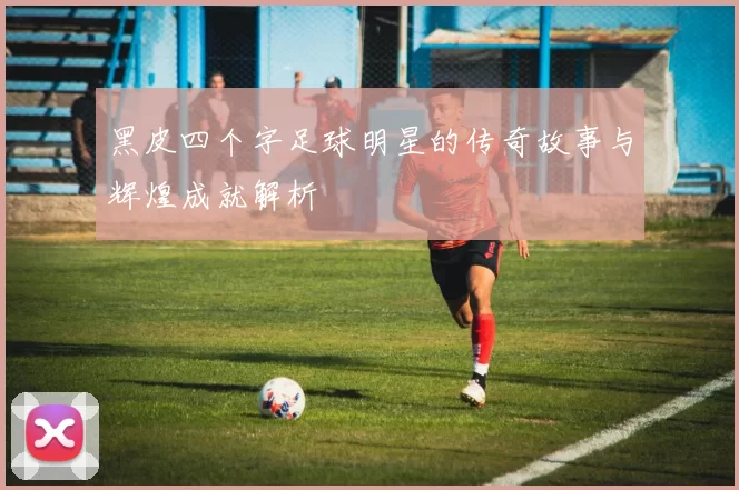 黑皮四个字足球明星的传奇故事与辉煌成就解析